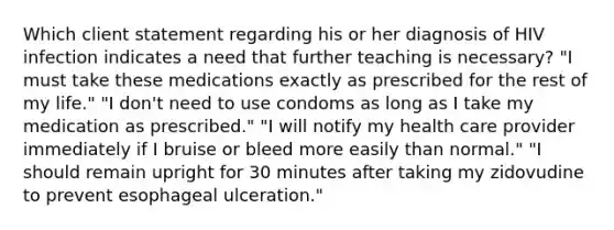 Which client statement regarding his or her diagnosis of HIV infection indicates a need that further teaching is necessary? "I must take these medications exactly as prescribed for the rest of my life." "I don't need to use condoms as long as I take my medication as prescribed." "I will notify my health care provider immediately if I bruise or bleed more easily than normal." "I should remain upright for 30 minutes after taking my zidovudine to prevent esophageal ulceration."