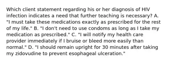 Which client statement regarding his or her diagnosis of HIV infection indicates a need that further teaching is necessary? A. "I must take these medications exactly as prescribed for the rest of my life." B. "I don't need to use condoms as long as I take my medication as prescribed." C. "I will notify my health care provider immediately if I bruise or bleed more easily than normal." D. "I should remain upright for 30 minutes after taking my zidovudine to prevent esophageal ulceration."