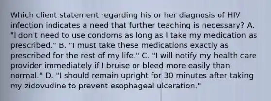 Which client statement regarding his or her diagnosis of HIV infection indicates a need that further teaching is necessary? A. "I don't need to use condoms as long as I take my medication as prescribed." B. "I must take these medications exactly as prescribed for the rest of my life." C. "I will notify my health care provider immediately if I bruise or bleed more easily than normal." D. "I should remain upright for 30 minutes after taking my zidovudine to prevent esophageal ulceration."