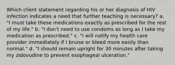 Which client statement regarding his or her diagnosis of HIV infection indicates a need that further teaching is necessary? a. "I must take these medications exactly as prescribed for the rest of my life." b. "I don't need to use condoms as long as I take my medication as prescribed." c. "I will notify my health care provider immediately if I bruise or bleed more easily than normal." d. "I should remain upright for 30 minutes after taking my zidovudine to prevent esophageal ulceration."