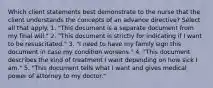 Which client statements best demonstrate to the nurse that the client understands the concepts of an advance directive? Select all that apply. 1. "This document is a separate document from my final will." 2. "This document is strictly for indicating if I want to be resuscitated." 3. "I need to have my family sign this document in case my condition worsens." 4. "This document describes the kind of treatment I want depending on how sick I am." 5. "This document tells what I want and gives medical power of attorney to my doctor."