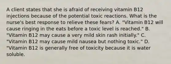 A client states that she is afraid of receiving vitamin B12 injections because of the potential toxic reactions. What is the nurse's best response to relieve these fears? A. "Vitamin B12 will cause ringing in the eats before a toxic level is reached." B. "Vitamin B12 may cause a very mild skin rash initially." C. "Vitamin B12 may cause mild nausea but nothing toxic." D. "Vitamin B12 is generally free of toxicity because it is water soluble.