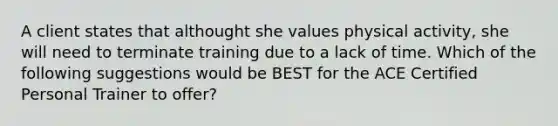 A client states that althought she values physical activity, she will need to terminate training due to a lack of time. Which of the following suggestions would be BEST for the ACE Certified Personal Trainer to offer?