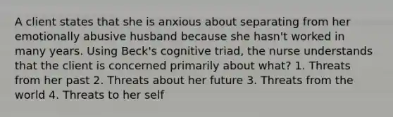 A client states that she is anxious about separating from her emotionally abusive husband because she hasn't worked in many years. Using Beck's cognitive triad, the nurse understands that the client is concerned primarily about what? 1. Threats from her past 2. Threats about her future 3. Threats from the world 4. Threats to her self