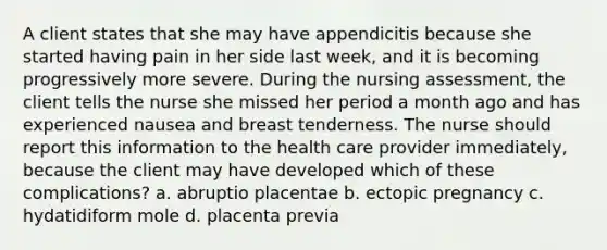 A client states that she may have appendicitis because she started having pain in her side last week, and it is becoming progressively more severe. During the nursing assessment, the client tells the nurse she missed her period a month ago and has experienced nausea and breast tenderness. The nurse should report this information to the health care provider immediately, because the client may have developed which of these complications? a. abruptio placentae b. ectopic pregnancy c. hydatidiform mole d. placenta previa