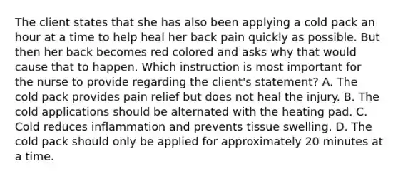 The client states that she has also been applying a cold pack an hour at a time to help heal her back pain quickly as possible. But then her back becomes red colored and asks why that would cause that to happen. Which instruction is most important for the nurse to provide regarding the client's statement? A. The cold pack provides pain relief but does not heal the injury. B. The cold applications should be alternated with the heating pad. C. Cold reduces inflammation and prevents tissue swelling. D. The cold pack should only be applied for approximately 20 minutes at a time.