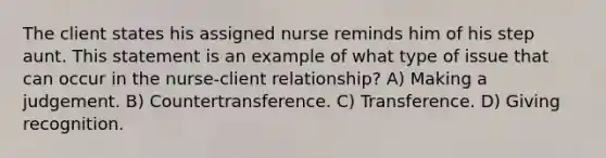 The client states his assigned nurse reminds him of his step aunt. This statement is an example of what type of issue that can occur in the nurse-client relationship? A) Making a judgement. B) Countertransference. C) Transference. D) Giving recognition.