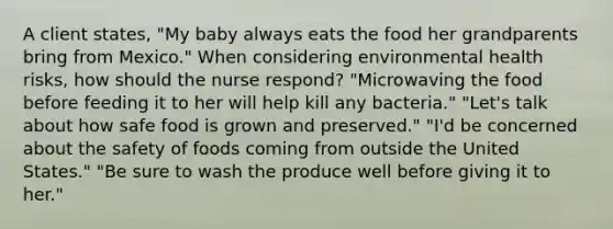 A client states, "My baby always eats the food her grandparents bring from Mexico." When considering environmental health risks, how should the nurse respond? "Microwaving the food before feeding it to her will help kill any bacteria." "Let's talk about how safe food is grown and preserved." "I'd be concerned about the safety of foods coming from outside the United States." "Be sure to wash the produce well before giving it to her."