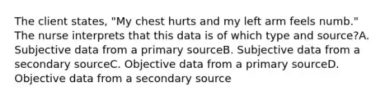 The client states, "My chest hurts and my left arm feels numb." The nurse interprets that this data is of which type and source?A. Subjective data from a primary sourceB. Subjective data from a secondary sourceC. Objective data from a primary sourceD. Objective data from a secondary source