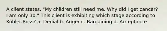 A client states, "My children still need me. Why did I get cancer? I am only 30." This client is exhibiting which stage according to Kübler-Ross? a. Denial b. Anger c. Bargaining d. Acceptance