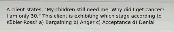 A client states, "My children still need me. Why did I get cancer? I am only 30." This client is exhibiting which stage according to Kübler-Ross? a) Bargaining b) Anger c) Acceptance d) Denial