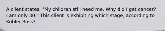 A client states, "My children still need me. Why did I get cancer? I am only 30." This client is exhibiting which stage, according to Kübler-Ross?