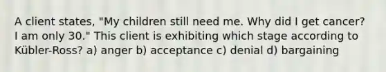 A client states, "My children still need me. Why did I get cancer? I am only 30." This client is exhibiting which stage according to Kübler-Ross? a) anger b) acceptance c) denial d) bargaining