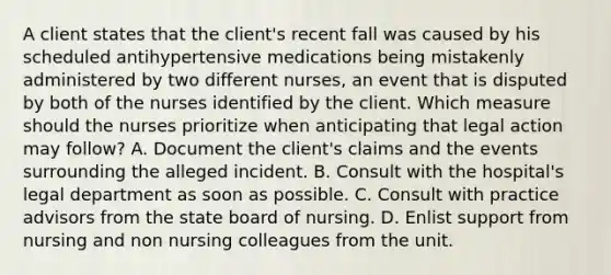 A client states that the client's recent fall was caused by his scheduled antihypertensive medications being mistakenly administered by two different nurses, an event that is disputed by both of the nurses identified by the client. Which measure should the nurses prioritize when anticipating that legal action may follow? A. Document the client's claims and the events surrounding the alleged incident. B. Consult with the hospital's legal department as soon as possible. C. Consult with practice advisors from the state board of nursing. D. Enlist support from nursing and non nursing colleagues from the unit.