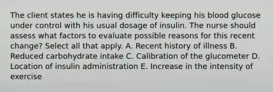 The client states he is having difficulty keeping his blood glucose under control with his usual dosage of insulin. The nurse should assess what factors to evaluate possible reasons for this recent change? Select all that apply. A. Recent history of illness B. Reduced carbohydrate intake C. Calibration of the glucometer D. Location of insulin administration E. Increase in the intensity of exercise