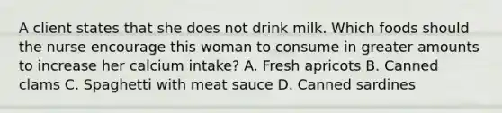 A client states that she does not drink milk. Which foods should the nurse encourage this woman to consume in greater amounts to increase her calcium intake? A. Fresh apricots B. Canned clams C. Spaghetti with meat sauce D. Canned sardines