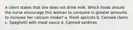 A client states that she does not drink milk. Which foods should the nurse encourage this woman to consume in greater amounts to increase her calcium intake? a. Fresh apricots b. Canned clams c. Spaghetti with meat sauce d. Canned sardines