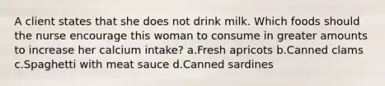 A client states that she does not drink milk. Which foods should the nurse encourage this woman to consume in greater amounts to increase her calcium intake? a.Fresh apricots b.Canned clams c.Spaghetti with meat sauce d.Canned sardines