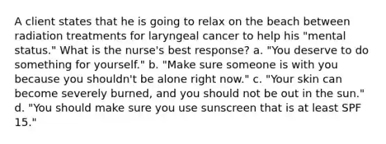 A client states that he is going to relax on the beach between radiation treatments for laryngeal cancer to help his "mental status." What is the nurse's best response? a. "You deserve to do something for yourself." b. "Make sure someone is with you because you shouldn't be alone right now." c. "Your skin can become severely burned, and you should not be out in the sun." d. "You should make sure you use sunscreen that is at least SPF 15."