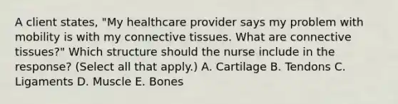 A client​ states, "My healthcare provider says my problem with mobility is with my connective tissues. What are connective​ tissues?" Which structure should the nurse include in the​ response? (Select all that​ apply.) A. Cartilage B. Tendons C. Ligaments D. Muscle E. Bones