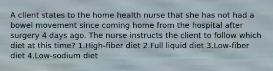 A client states to the home health nurse that she has not had a bowel movement since coming home from the hospital after surgery 4 days ago. The nurse instructs the client to follow which diet at this time? 1.High-fiber diet 2.Full liquid diet 3.Low-fiber diet 4.Low-sodium diet