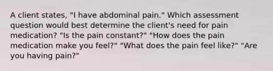 A client states, "I have abdominal pain." Which assessment question would best determine the client's need for pain medication? "Is the pain constant?" "How does the pain medication make you feel?" "What does the pain feel like?" "Are you having pain?"