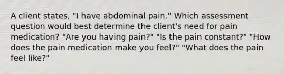 A client states, "I have abdominal pain." Which assessment question would best determine the client's need for pain medication? "Are you having pain?" "Is the pain constant?" "How does the pain medication make you feel?" "What does the pain feel like?"