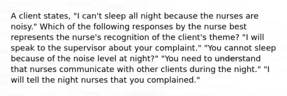 A client states, "I can't sleep all night because the nurses are noisy." Which of the following responses by the nurse best represents the nurse's recognition of the client's theme? "I will speak to the supervisor about your complaint." "You cannot sleep because of the noise level at night?" "You need to understand that nurses communicate with other clients during the night." "I will tell the night nurses that you complained."