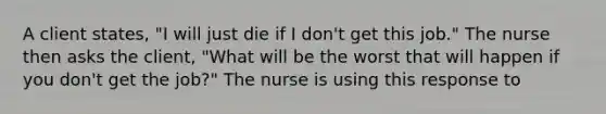 A client states, "I will just die if I don't get this job." The nurse then asks the client, "What will be the worst that will happen if you don't get the job?" The nurse is using this response to