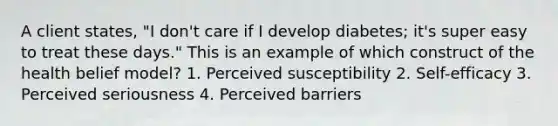 A client states, "I don't care if I develop diabetes; it's super easy to treat these days." This is an example of which construct of the health belief model? 1. Perceived susceptibility 2. Self-efficacy 3. Perceived seriousness 4. Perceived barriers