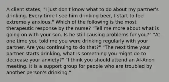 A client states, "I just don't know what to do about my partner's drinking. Every time I see him drinking beer, I start to feel extremely anxious." Which of the following is the most therapeutic response by the nurse? "Tell me more about what is going on with your son. Is he still causing problems for you?" "At one time you told me you were drinking regularly with your partner. Are you continuing to do that?" "The next time your partner starts drinking, what is something you might do to decrease your anxiety?" "I think you should attend an Al-Anon meeting. It is a support group for people who are troubled by another person's drinking."