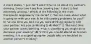 A client states, "I just don't know what to do about my partner's drinking. Every time I see him drinking beer, I start to feel extremely anxious." Which of the following is the most therapeutic response by the nurse? a) "tell me more about what is going on with your son. Is he still causing problems for you?" b) "at one time you told me you were drinking regularly with your partner. Are you continuing to do that?" c) "the next time your partner starts drinking, what is something you might do to decrease your anxiety?" d) "I think you should attend an Al-Anon meeting. It is a support group for people who are troubled by another person's drinking"