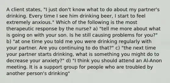 A client states, "I just don't know what to do about my partner's drinking. Every time I see him drinking beer, I start to feel extremely anxious." Which of the following is the most therapeutic response by the nurse? a) "tell me more about what is going on with your son. Is he still causing problems for you?" b) "at one time you told me you were drinking regularly with your partner. Are you continuing to do that?" c) "the next time your partner starts drinking, what is something you might do to decrease your anxiety?" d) "I think you should attend an Al-Anon meeting. It is a support group for people who are troubled by another person's drinking"