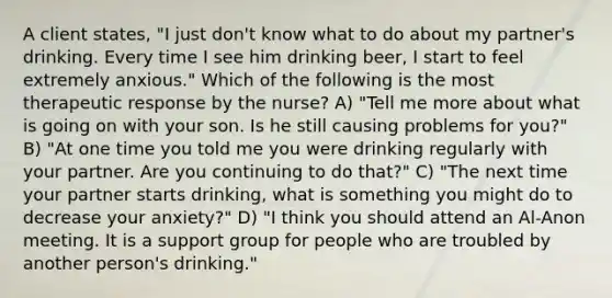 A client states, "I just don't know what to do about my partner's drinking. Every time I see him drinking beer, I start to feel extremely anxious." Which of the following is the most therapeutic response by the nurse? A) "Tell me more about what is going on with your son. Is he still causing problems for you?" B) "At one time you told me you were drinking regularly with your partner. Are you continuing to do that?" C) "The next time your partner starts drinking, what is something you might do to decrease your anxiety?" D) "I think you should attend an Al-Anon meeting. It is a support group for people who are troubled by another person's drinking."