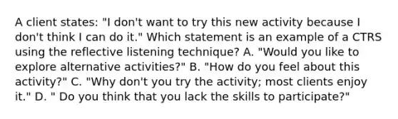 A client states: "I don't want to try this new activity because I don't think I can do it." Which statement is an example of a CTRS using the reflective listening technique? A. "Would you like to explore alternative activities?" B. "How do you feel about this activity?" C. "Why don't you try the activity; most clients enjoy it." D. " Do you think that you lack the skills to participate?"