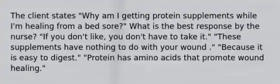 The client states "Why am I getting protein supplements while I'm healing from a bed sore?" What is the best response by the nurse? "If you don't like, you don't have to take it." "These supplements have nothing to do with your wound ." "Because it is easy to digest." "Protein has amino acids that promote wound healing."