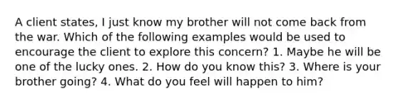 A client states, I just know my brother will not come back from the war. Which of the following examples would be used to encourage the client to explore this concern? 1. Maybe he will be one of the lucky ones. 2. How do you know this? 3. Where is your brother going? 4. What do you feel will happen to him?