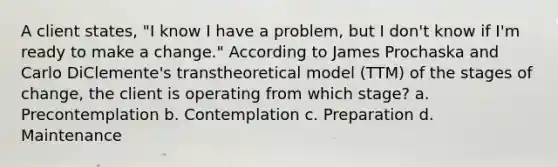 A client states, "I know I have a problem, but I don't know if I'm ready to make a change." According to James Prochaska and Carlo DiClemente's transtheoretical model (TTM) of the stages of change, the client is operating from which stage? a. Precontemplation b. Contemplation c. Preparation d. Maintenance