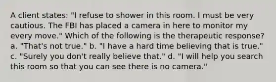 A client states: "I refuse to shower in this room. I must be very cautious. The FBI has placed a camera in here to monitor my every move." Which of the following is the therapeutic response? a. "That's not true." b. "I have a hard time believing that is true." c. "Surely you don't really believe that." d. "I will help you search this room so that you can see there is no camera."