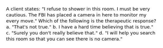 A client states: "I refuse to shower in this room. I must be very cautious. The FBI has placed a camera in here to monitor my every move." Which of the following is the therapeutic response? a. "That's not true." b. I have a hard time believing that is true." c. "Surely you don't really believe that." d. "I will help you search this room so that you can see there is no camera."