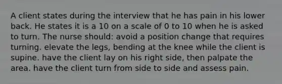 A client states during the interview that he has pain in his lower back. He states it is a 10 on a scale of 0 to 10 when he is asked to turn. The nurse should: avoid a position change that requires turning. elevate the legs, bending at the knee while the client is supine. have the client lay on his right side, then palpate the area. have the client turn from side to side and assess pain.