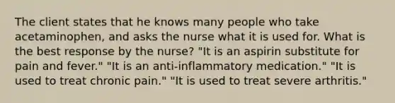 The client states that he knows many people who take acetaminophen, and asks the nurse what it is used for. What is the best response by the nurse? "It is an aspirin substitute for pain and fever." "It is an anti-inflammatory medication." "It is used to treat chronic pain." "It is used to treat severe arthritis."