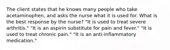 The client states that he knows many people who take acetaminophen, and asks the nurse what it is used for. What is the best response by the nurse? "It is used to treat severe arthritis." "It is an aspirin substitute for pain and fever." "It is used to treat chronic pain." "It is an anti-inflammatory medication."