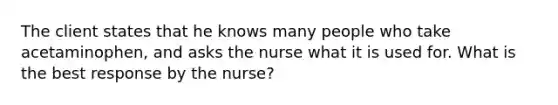 The client states that he knows many people who take acetaminophen, and asks the nurse what it is used for. What is the best response by the nurse?