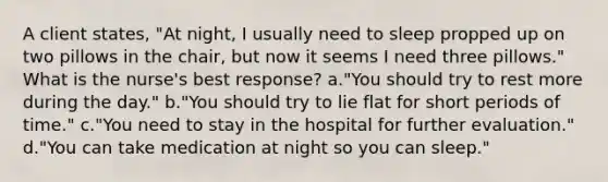 A client states, "At night, I usually need to sleep propped up on two pillows in the chair, but now it seems I need three pillows." What is the nurse's best response? a."You should try to rest more during the day." b."You should try to lie flat for short periods of time." c."You need to stay in the hospital for further evaluation." d."You can take medication at night so you can sleep."