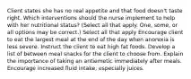 Client states she has no real appetite and that food doesn't taste right. Which interventions should the nurse implement to help with her nutritional status? (Select all that apply. One, some, or all options may be correct.) Select all that apply Encourage client to eat the largest meal at the end of the day when anorexia is less severe. Instruct the client to eat high fat foods. Develop a list of between meal snacks for the client to choose from. Explain the importance of taking an antiemetic immediately after meals. Encourage increased fluid intake, especially juices.