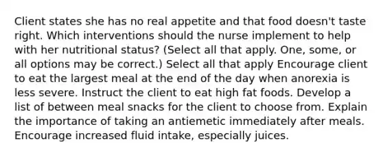 Client states she has no real appetite and that food doesn't taste right. Which interventions should the nurse implement to help with her nutritional status? (Select all that apply. One, some, or all options may be correct.) Select all that apply Encourage client to eat the largest meal at the end of the day when anorexia is less severe. Instruct the client to eat high fat foods. Develop a list of between meal snacks for the client to choose from. Explain the importance of taking an antiemetic immediately after meals. Encourage increased fluid intake, especially juices.