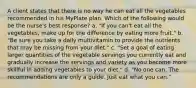 A client states that there is no way he can eat all the vegetables recommended in his MyPlate plan. Which of the following would be the nurse's best response? a. "If you can't eat all the vegetables, make up for the difference by eating more fruit." b. "Be sure you take a daily multivitamin to provide the nutrients that may be missing from your diet." c. "Set a goal of eating larger quantities of the vegetable servings you currently eat and gradually increase the servings and variety as you become more skillful in adding vegetables to your diet." d. "No one can. The recommendations are only a guide. Just eat what you can."