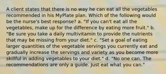 A client states that there is no way he can eat all the vegetables recommended in his MyPlate plan. Which of the following would be the nurse's best response? a. "If you can't eat all the vegetables, make up for the difference by eating more fruit." b. "Be sure you take a daily multivitamin to provide the nutrients that may be missing from your diet." c. "Set a goal of eating larger quantities of the vegetable servings you currently eat and gradually increase the servings and variety as you become more skillful in adding vegetables to your diet." d. "No one can. The recommendations are only a guide. Just eat what you can."