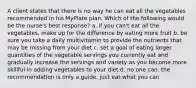 A client states that there is no way he can eat all the vegetables recommended in his MyPlate plan. Which of the following would be the nurse's best response? a. if you can't eat all the vegetables, make up for the difference by eating more fruit b. be sure you take a daily multivitamin to provide the nutrients that may be missing from your diet c. set a goal of eating larger quantities of the vegetable servings you currently eat and gradually increase the servings and variety as you become more skillful in adding vegetables to your diet d. no one can. the recommendation is only a guide. just eat what you can